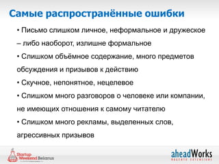 Самые распространённые ошибки
 • Письмо слишком личное, неформальное и дружеское
 – либо наоборот, излишне формальное
 • Слишком объѐмное содержание, много предметов
 обсуждения и призывов к действию
 • Скучное, непонятное, нецелевое
 • Слишком много разговоров о человеке или компании,
 не имеющих отношения к самому читателю
 • Слишком много рекламы, выделенных слов,
 агрессивных призывов
 