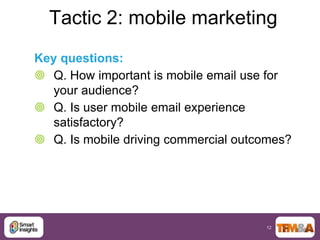 Tactic 2: mobile marketing
Key questions:
 Q. How important is mobile email use for
   your audience?
 Q. Is user mobile email experience
   satisfactory?
 Q. Is mobile driving commercial outcomes?




                                      12
 