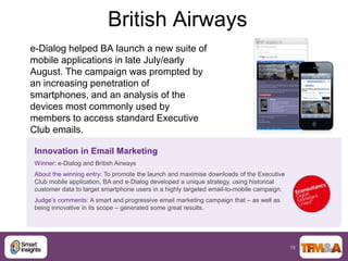 British Airways
e-Dialog helped BA launch a new suite of
mobile applications in late July/early
August. The campaign was prompted by
an increasing penetration of
smartphones, and an analysis of the
devices most commonly used by
members to access standard Executive
Club emails.

Innovation in Email Marketing
Winner: e-Dialog and British Airways
About the winning entry: To promote the launch and maximise downloads of the Executive
Club mobile application, BA and e-Dialog developed a unique strategy, using historical
customer data to target smartphone users in a highly targeted email-to-mobile campaign.
Judge‟s comments: A smart and progressive email marketing campaign that – as well as
being innovative in its scope – generated some great results.




                                                                                          15
 