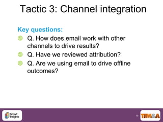 Tactic 3: Channel integration
Key questions:
 Q. How does email work with other
   channels to drive results?
 Q. Have we reviewed attribution?
 Q. Are we using email to drive offline
   outcomes?




                                           19
 