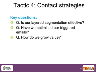 Tactic 4: Contact strategies
Key questions:
 Q. Is our layered segmentation effective?
 Q. Have we optimised our triggered
   emails?
 Q. How do we grow value?




                                        26
 