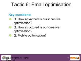 Tactic 6: Email optimisation
  Key questions:
   Q. How advanced is our incentive
     optimisation?
   Q. How structured is our creative
     optimisation?
   Q. Mobile optimisation?




© e-Dialog Inc. All Rights              35

Reserved.
 