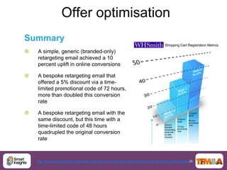 Offer optimisation
Summary
   A simple, generic (branded-only)
    retargeting email achieved a 10
    percent uplift in online conversions

   A bespoke retargeting email that
    offered a 5% discount via a time-
    limited promotional code of 72 hours,
    more than doubled this conversion
    rate

   A bespoke retargeting email with the
    same discount, but this time with a
    time-limited code of 48 hours
    quadrupled the original conversion
    rate



                                                                                                        36
    http://www.smartinsights.com/email-marketing-ecrm-alerts/email-remarketing-an-example-of-how-to-test/
 