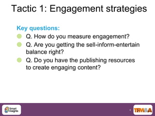 Tactic 1: Engagement strategies
 Key questions:
  Q. How do you measure engagement?
  Q. Are you getting the sell-inform-entertain
    balance right?
  Q. Do you have the publishing resources
    to create engaging content?




                                           6
 