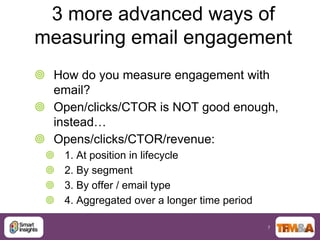 3 more advanced ways of
measuring email engagement
 How do you measure engagement with
  email?
 Open/clicks/CTOR is NOT good enough,
  instead…
 Opens/clicks/CTOR/revenue:
    1. At position in lifecycle
    2. By segment
    3. By offer / email type
    4. Aggregated over a longer time period

                                               7
 