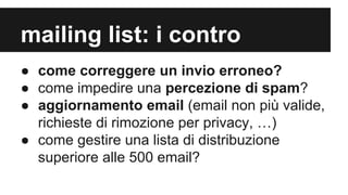 mailing list: i contro
● come correggere un invio erroneo?
● come impedire una percezione di spam?
● aggiornamento email (email non più valide,
richieste di rimozione per privacy, …)
● come gestire una lista di distribuzione
superiore alle 500 email?

 