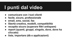 I punti dal video
●
●
●
●
●
●

comunicare con i tuoi clienti
facile, sicuro, professionale
email, sms, social, fax
libertà creativa, modelli, compatibilità
recapito sicuro (superare filtri antispam)
report (quanti, gruppi, singolo, dove, dove ha
cliccato)
● liste, importare (db e applicazioni)

 