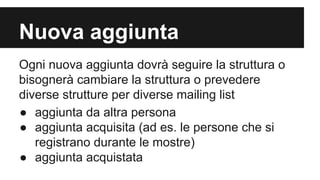 Nuova aggiunta
Ogni nuova aggiunta dovrà seguire la struttura o
bisognerà cambiare la struttura o prevedere
diverse strutture per diverse mailing list
● aggiunta da altra persona
● aggiunta acquisita (ad es. le persone che si
registrano durante le mostre)
● aggiunta acquistata

 