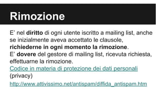 Rimozione
E’ nel diritto di ogni utente iscritto a mailing list, anche
se inizialmente aveva accettato le clausole,
richiederne in ogni momento la rimozione.
E’ dovere del gestore di mailing list, ricevuta richiesta,
effettuarne la rimozione.
Codice in materia di protezione dei dati personali
(privacy)
http://www.attivissimo.net/antispam/diffida_antispam.htm

 