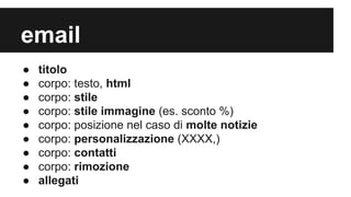 email
●
●
●
●
●
●
●
●
●

titolo
corpo: testo, html
corpo: stile
corpo: stile immagine (es. sconto %)
corpo: posizione nel caso di molte notizie
corpo: personalizzazione (XXXX,)
corpo: contatti
corpo: rimozione
allegati

 