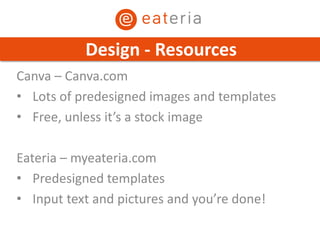 Canva – Canva.com
• Lots of predesigned images and templates
• Free, unless it’s a stock image
Eateria – myeateria.com
• Predesigned templates
• Input text and pictures and you’re done!
Design - Resources
 