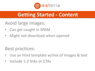 Avoid large images:
• Can get caught in SPAM
• Might not download when opened
Best practices:
• Use an html template w/mix of images & text
• Include 1-2 links or CTAs
Getting Started - Content
 