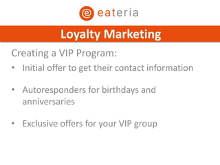 Creating a VIP Program:
• Initial offer to get their contact information
• Autoresponders for birthdays and
anniversaries
• Exclusive offers for your VIP group
Loyalty Marketing
 