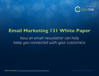 The Branding White Paper

Presented by

How an email newsletter can help keep you connected with your customers

Email Marketing 131 White Paper
How an email newsletter can help
keep you connected with your customers

More Downloads: http://www.cyberoptik.net/downloads.html
More Downloads: http://www.cyberoptik.net/downloads.html

November 19 2013 | Version 1.0
November 19 2013 | Version 1.0

1

 