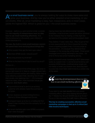 A    s a small business owner, you’re always looking for ways to close more sales and
      grow your business. And by now you’ve either adopted email marketing, or you
will shortly. After all, email marketing is easy, fast, inexpensive, and, in most cases,
yields the highest ROI. Which is great for you – the small business owner.


However…before you send another email, consider                             Having never learned effective email marketing
this: the majority of entrepreneurs have no idea                            strategies, small business owners are either oblivious
how to use email marketing effectively. And                                 to the mistakes they’re making, or they fight the
they’re losing out on thousands, even millions of                           symptoms of the problem and not the problem itself.
dollars because of it.
                                                                            They believe: if open rates drop…they’ve got to find
You see, the truth is most small business owners                            a more responsive list or hire a copywriter to write
will spend their time worrying about things like:                           more compelling subject lines. If no one jumps at
                                                                            the promotion…it’s because they delivered their
  • What subject lines get the best open rates?
                                                                            message on the wrong day of the week. If their email
  • Are there SPAM words I should avoid?                                    messages aren’t being delivered to the inbox…it’s
                                                                            time to find a new email marketing service.
  • How long should my email be?
                                                                            Look, successful email marketing is NOT determined
  • When is the best time of day to send my email?                          solely by subject lines. It cannot be achieved by just
                                                                            avoiding SPAM words. A defined email length will
And so on…
                                                                            not make or break your bottom line. And long-term
A complete list could fill the entire page. But when it                     success has never been determined by a certain day
comes right down to it, there is a bigger picture here                      of the week.
that most business owners are missing. While they’re
                                                                                                                                            “
                                                                            “
busy debating subject lines, deciding how to sign
their emails, and rejoicing over 1 – 2% increased
                                                                              The majority of entrepreneurs have no idea
response rates, other, more important issues are
neglected. And that’s when:
                                                                              how to use email marketing effectively.

  • A promotional email is sent to an existing
     customer-who already made the purchase at
     full price                                                             If you want to see real results from your email
                                                                            marketing efforts, then stop reading articles about
  • A man receives an email inviting him to a
                                                                            the “7 Words You Should NEVER Use in an Email.”
     Woman’s Stress Management Course
                                                                            Focus on the concepts that will make a difference.
  • A prospect signs up to be on a mailing list then
                                                                            The key to creating successful, effective email
     doesn’t hear anything from the company for 3 or
                                                                            marketing campaigns is tied up in 3 critical (but
     4 months
                                                                            little known) techniques:
  • An email marketer gets more SPAM complaints
     than “click-throughs”

3 Techniques That Will Actually Make a Difference In Your Email Marketing                       © 2010 Infusionsoft. All rights reserved.   2
 
