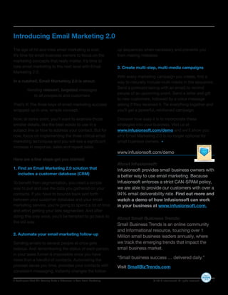 Introducing Email Marketing 2.0
The age of hit and miss email marketing is over.                            up sequences when necessary and prevents you
It’s time for small business owners to focus on the                         from making mistakes.
marketing concepts that really matter. It’s time to
take email marketing to the next level with Email                           3. Create multi-step, multi-media campaigns
Marketing 2.0.
                                                                            With every marketing campaign you create, find a
In a nutshell, Email Marketing 2.0 is about:                                way to naturally include multi-media in the sequence.
                                                                            Send a postcard (along with an email) to remind
           Sending relevant, targeted messages
                                                                            people of an upcoming event. Send a letter and gift
              to all prospects and customers
                                                                            to new customers, followed by a voice message
That’s it! The three keys of email marketing success                        asking if they received it. Tie everything together and
wrapped up in one, simple concept.                                          you’ll get a powerful, reinforced campaign.

Now, at some point, you’ll want to examine those                            Discover how easy it is to incorporate these
smaller details, like the best words to use in a                            strategies into your business. Visit us at
subject line or how to address your contact. But for                        www.infusionsoft.com/demo and we’ll show you
now, focus on implementing the three critical email                         why Email Marketing 2.0 is no longer optional for
marketing techniques and you will see a significant                         small business owners.
increase in response, sales and repeat sales.
                                                                            www.infusionsoft.com/demo
Here are a few steps get you started:
                                                                            About Infusionsoft:
1. Find an Email Marketing 2.0 solution that                                Infusionsoft provides small business owners with
   includes a customer database (CRM)
                                                                            a better way to use email marketing. Because
To benefit from segmentation, you need a simple                             Infusionsoft enforces a strict CAN-SPAM policy,
way to pull and use the data you gathered on your                           we are able to provide our customers with over a
contacts. If you have to bounce back and forth                              94% email deliverability rate. Find out more and
between your customer database and your email                               watch a demo of how Infusionsoft can work
marketing service, you’re going to spend a lot of time                      in your business at www.infusionsoft.com.
and effort getting your lists segmented. And after
doing this only once, you’ll be tempted to go back to
                                                                            About Small Business Trends:
the old way.
                                                                            Small Business Trends is an online community
                                                                            and informational resource, touching over 1
2. Automate your email marketing follow-up
                                                                            Million small business leaders annually, where
Sending emails to several people at once gets                               we track the emerging trends that impact the
tedious. And remembering the status of each person                          small business market.
in your sales funnel is impossible once you have
                                                                            “Small business success … delivered daily.”
more than a handful of contacts. Automating the
process saves you time, provides your contacts with                         Visit SmallBizTrends.com
consistent messaging, instantly changes the follow-

3 Techniques That Will Actually Make a Difference In Your Email Marketing                       © 2010 Infusionsoft. All rights reserved.   6
 