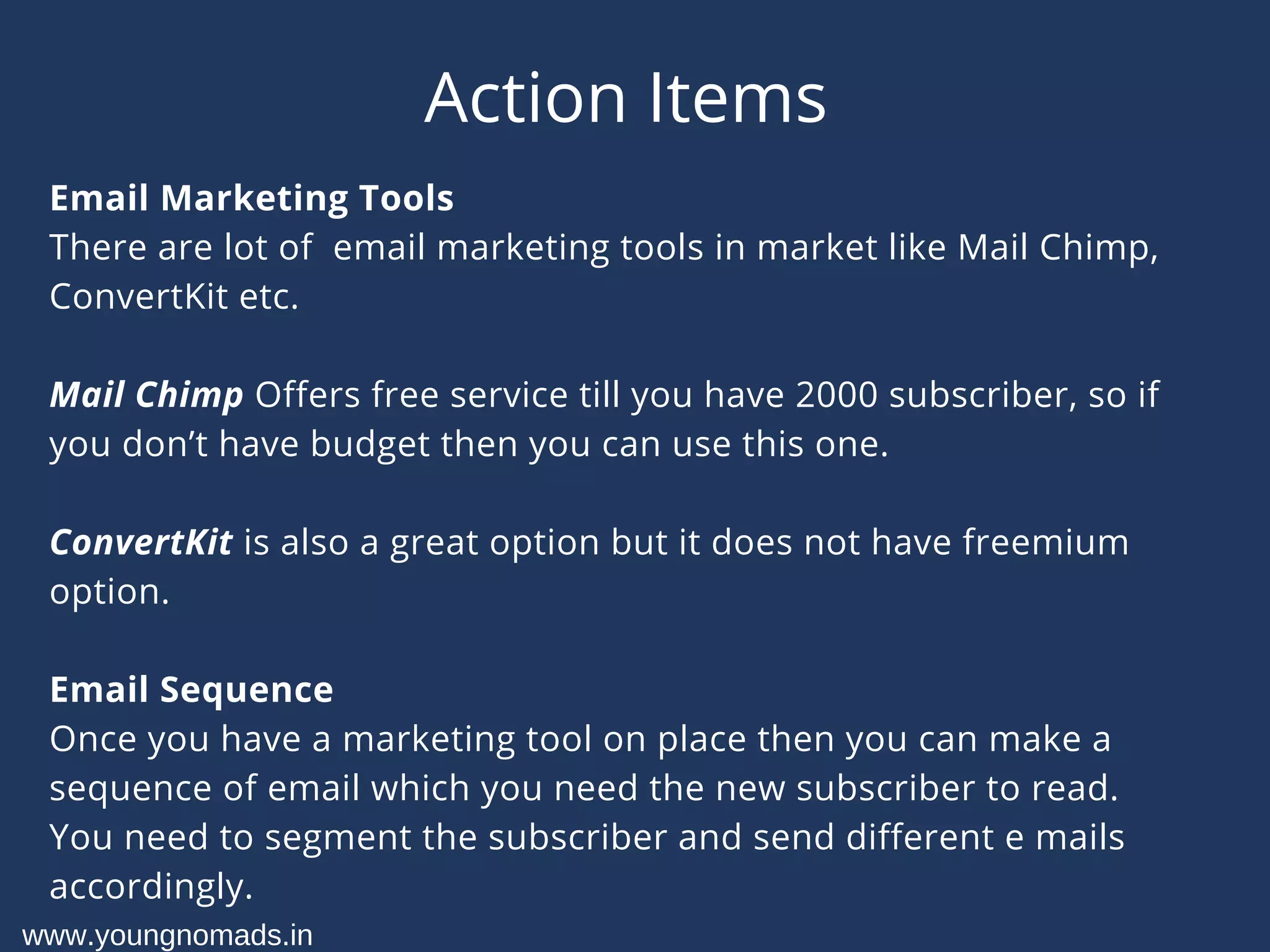 Action Items
Email Marketing Tools
There are lot of  email marketing tools in market like Mail Chimp,
ConvertKit etc.
Mail Chimp Offers free service till you have 2000 subscriber, so if
you don’t have budget then you can use this one.
ConvertKit is also a great option but it does not have freemium
option.
Email Sequence
Once you have a marketing tool on place then you can make a
sequence of email which you need the new subscriber to read.
You need to segment the subscriber and send different e mails
accordingly.
www.youngnomads.in
 