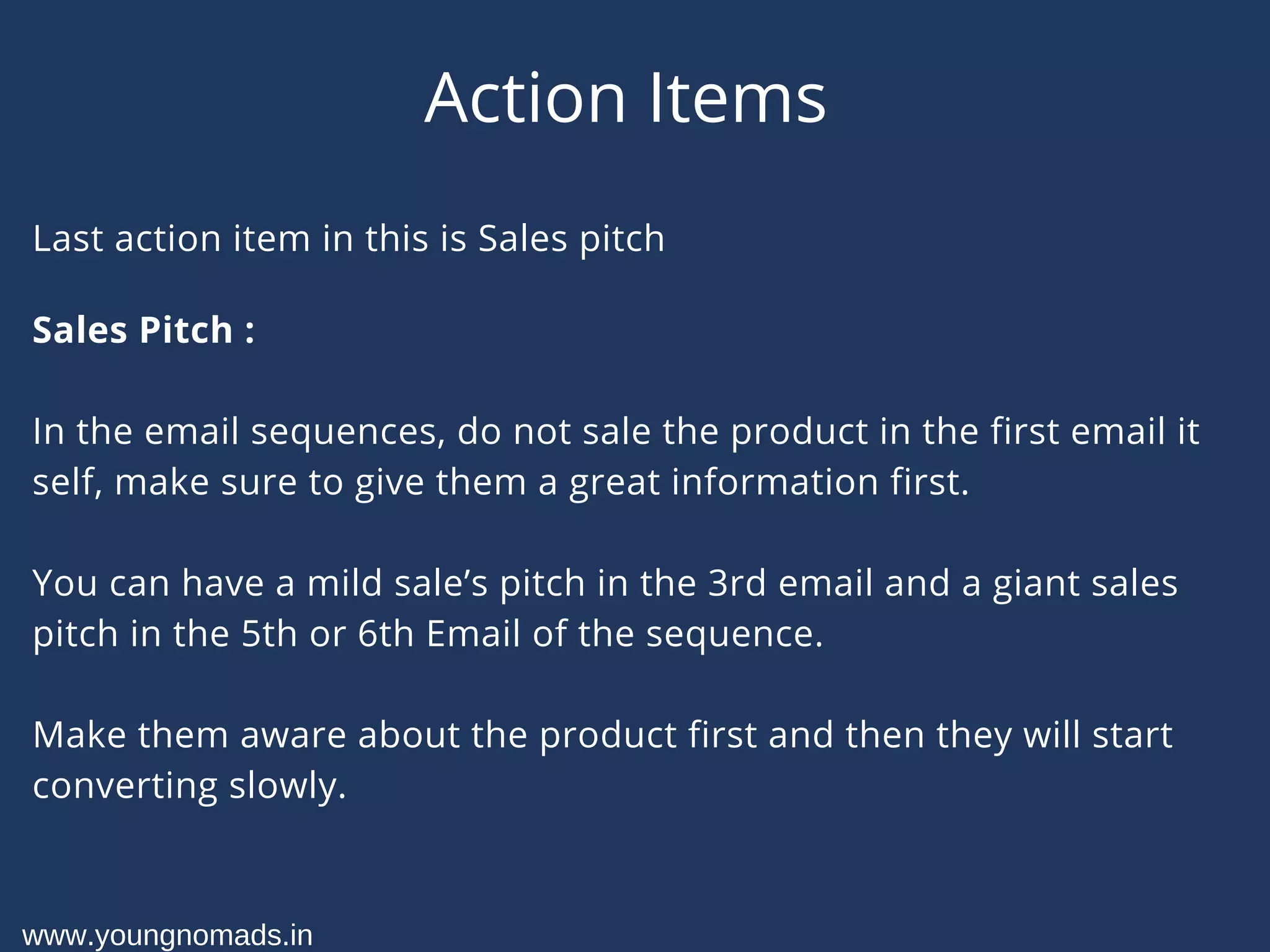 Action Items
Last action item in this is Sales pitch
Sales Pitch :
In the email sequences, do not sale the product in the first email it
self, make sure to give them a great information first.
You can have a mild sale’s pitch in the 3rd email and a giant sales
pitch in the 5th or 6th Email of the sequence.
Make them aware about the product first and then they will start
converting slowly.
www.youngnomads.in
 