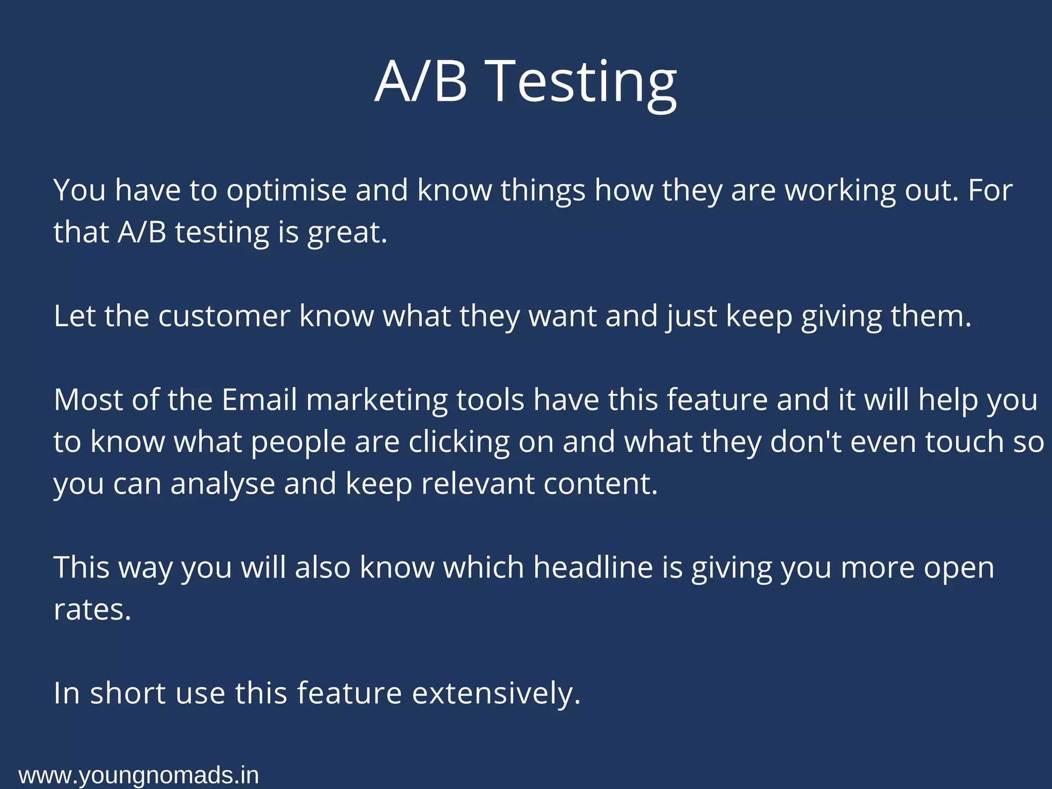 A/B Testing
You have to optimise and know things how they are working out. For
that A/B testing is great.
Let the customer know what they want and just keep giving them.
Most of the Email marketing tools have this feature and it will help you
to know what people are clicking on and what they don't even touch so
you can analyse and keep relevant content.
This way you will also know which headline is giving you more open
rates.
In short use this feature extensively.
www.youngnomads.in
 