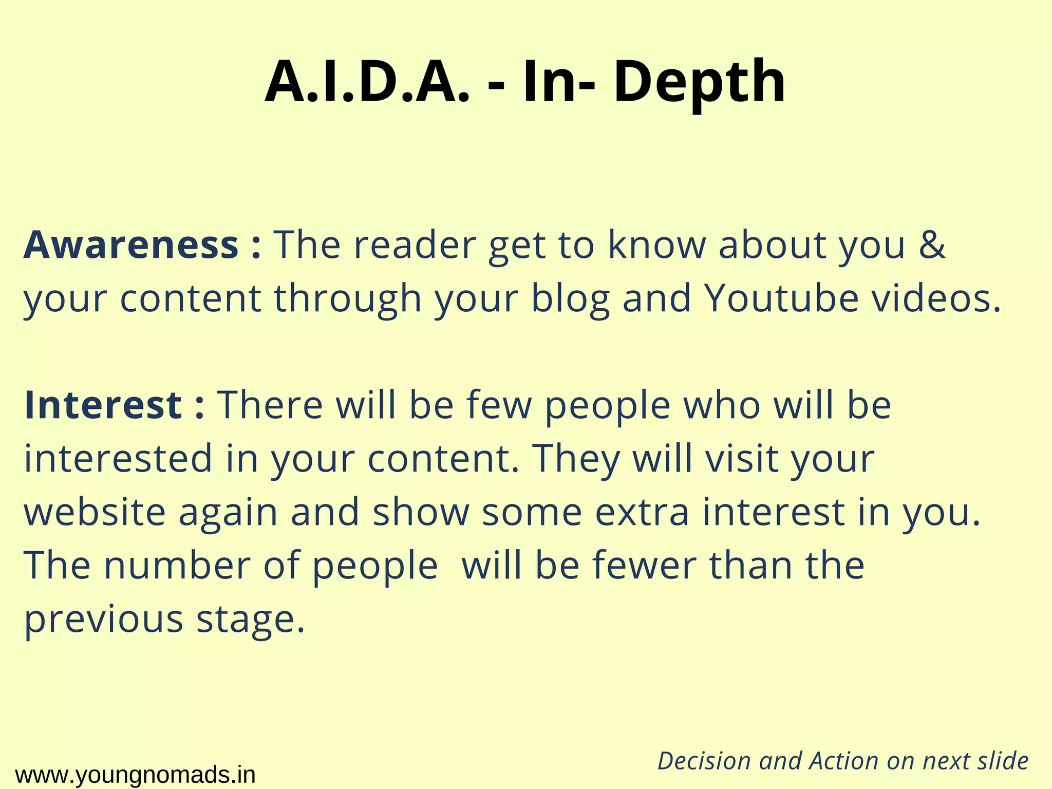 Awareness : The reader get to know about you &
your content through your blog and Youtube videos.
Interest : There will be few people who will be
interested in your content. They will visit your
website again and show some extra interest in you.
The number of people  will be fewer than the
previous stage.
A.I.D.A. - In- Depth
Decision and Action on next slide
www.youngnomads.in
 