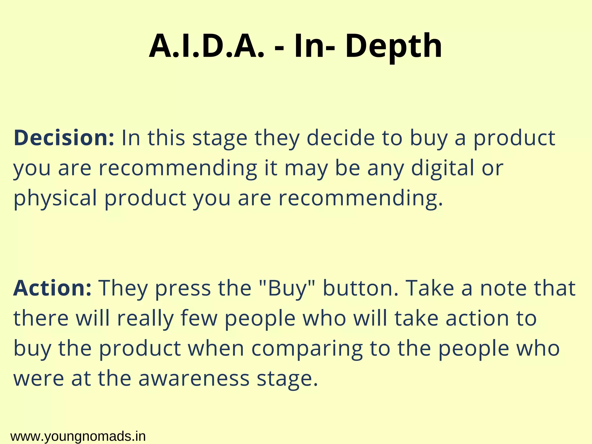 Decision: In this stage they decide to buy a product
you are recommending it may be any digital or
physical product you are recommending.
Action: They press the "Buy" button. Take a note that
there will really few people who will take action to
buy the product when comparing to the people who
were at the awareness stage.
A.I.D.A. - In- Depth
www.youngnomads.in
 