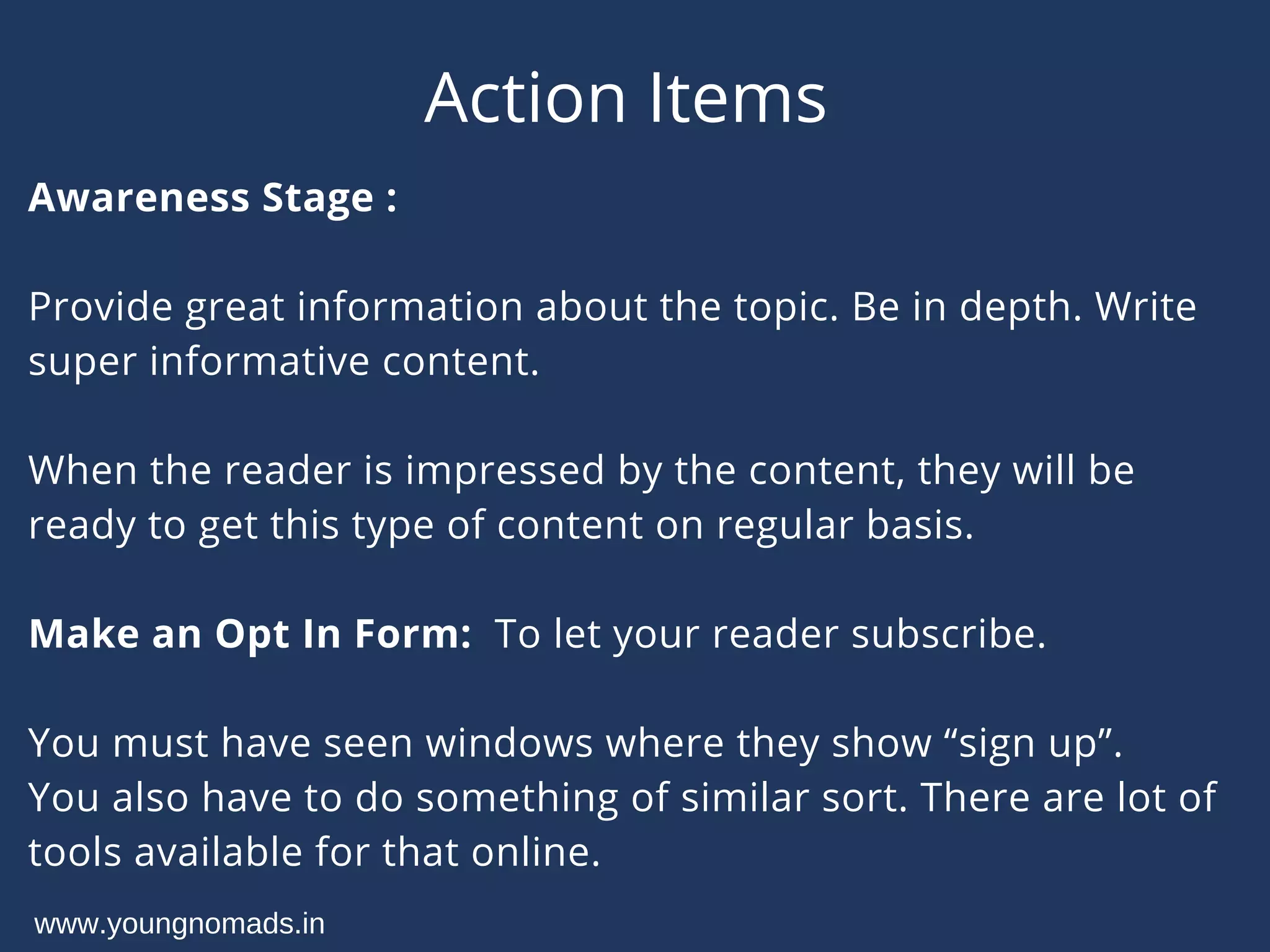 Action Items
Awareness Stage :
Provide great information about the topic. Be in depth. Write
super informative content.
When the reader is impressed by the content, they will be
ready to get this type of content on regular basis.
Make an Opt In Form:  To let your reader subscribe.
You must have seen windows where they show “sign up”.
You also have to do something of similar sort. There are lot of
tools available for that online.
www.youngnomads.in
 