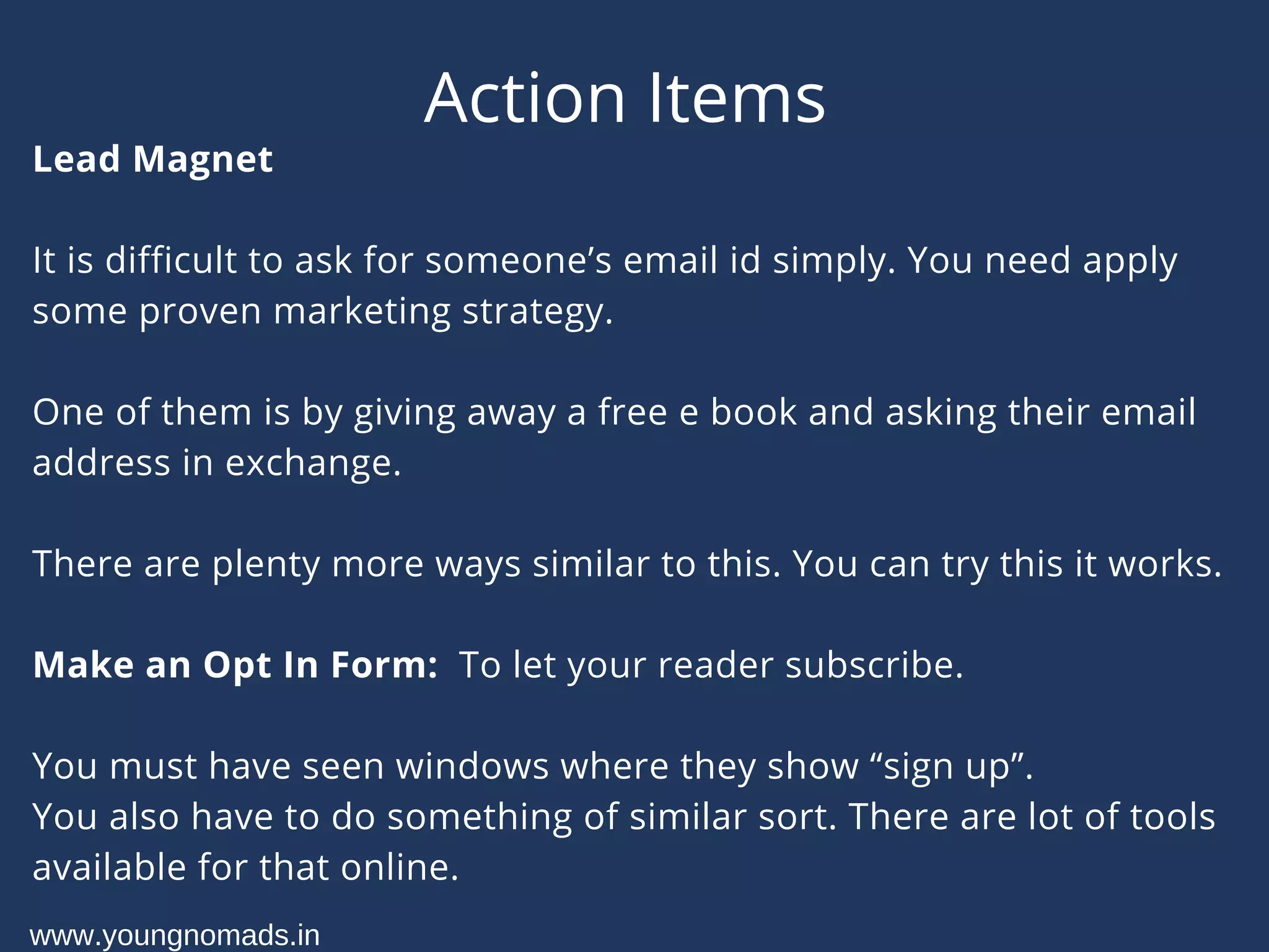 Action Items
Lead Magnet
It is difficult to ask for someone’s email id simply. You need apply
some proven marketing strategy.
One of them is by giving away a free e book and asking their email
address in exchange.
There are plenty more ways similar to this. You can try this it works.
Make an Opt In Form:  To let your reader subscribe.
You must have seen windows where they show “sign up”.
You also have to do something of similar sort. There are lot of tools
available for that online.
www.youngnomads.in
 