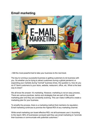 Email marketing
: Still the most powerful tool to take your business to the next level.
The key to running a successful business is getting customers to do business with
you. So whether you're trying to attract customers during a global pandemic or
expanding your markets during "normal" business times, the question is, how do you
do it? Send customers to your store, website, restaurant, office, etc. What is the best
way to draw?
We all know the answer: it's marketing. However, marketing is not an easy process.
There are various practices, tactics and strategies that are part of the overall
marketing plan and they are constantly evolving. This can make it difficult to create a
marketing plan for your business.
To simplify the process, there is a marketing method that maintains its reputation.
Email marketing continues to promise the highest ROI of any marketing channel.
While email marketing can boast effective ROI, not all businesses use it. According
to the report, 66% of businesses surveyed said they use email marketing to "promote
their business or communicate with potential customers."
 