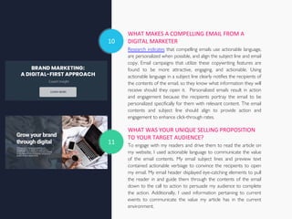 10
WHAT MAKES A COMPELLING EMAIL FROM A
DIGITAL MARKETER
Research indicates that compelling emails use actionable language,
are personalized when possible, and align the subject line and email
copy. Email campaigns that utilize these copywriting features are
found to be more attractive, engaging, and actionable. Using
actionable language in a subject line clearly notifies the recipients of
the contents of the email, so they know what information they will
receive should they open it. Personalized emails result in action
and engagement because the recipients portray the email to be
personalized specifically for them with relevant content. The email
contents and subject line should align to provide action and
engagement to enhance click-through rates.
WHAT WAS YOUR UNIQUE SELLING PROPOSITION
TO YOUR TARGET AUDIENCE?
To engage with my readers and drive them to read the article on
my website, I used actionable language to communicate the value
of the email contents. My email subject lines and preview text
contained actionable verbiage to convince the recipients to open
my email. My email header displayed eye-catching elements to pull
the reader in and guide them through the contents of the email
down to the call to action to persuade my audience to complete
the action. Additionally, I used information pertaining to current
events to communicate the value my article has in the current
environment.
11
 