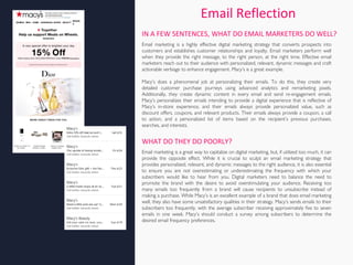 Email Reflection
Email marketing is a highly effective digital marketing strategy that converts prospects into
customers and establishes customer relationships and loyalty. Email marketers perform well
when they provide the right message, to the right person, at the right time. Effective email
marketers reach out to their audience with personalized, relevant, dynamic messages and craft
actionable verbiage to enhance engagement. Macy’s is a great example.
Macy’s does a phenomenal job at personalizing their emails. To do this, they create very
detailed customer purchase journeys using advanced analytics and remarketing pixels.
Additionally, they create dynamic content in every email and send re-engagement emails.
Macy’s personalizes their emails intending to provide a digital experience that is reflective of
Macy’s in-store experience, and their emails always provide personalized value, such as
discount offers, coupons, and relevant products. Their emails always provide a coupon, a call
to action, and a personalized list of items based on the recipient’s previous purchases,
searches, and interests.
IN A FEW SENTENCES, WHAT DO EMAIL MARKETERS DO WELL?
WHAT DO THEY DO POORLY?
Email marketing is a great way to capitalize on digital marketing, but, if utilized too much, it can
provide the opposite effect. While it is crucial to sculpt an email marketing strategy that
provides personalized, relevant, and dynamic messages to the right audience, it is also essential
to ensure you are not overestimating or underestimating the frequency with which your
subscribers would like to hear from you. Digital marketers need to balance the need to
promote the brand with the desire to avoid overstimulating your audience. Receiving too
many emails too frequently from a brand will cause recipients to unsubscribe instead of
making a purchase. While Macy’s is an excellent example of a brand that does email marketing
well, they also have some unsatisfactory qualities in their strategy. Macy’s sends emails to their
subscribers too frequently, with the average subscriber receiving approximately five to seven
emails in one week. Macy’s should conduct a survey among subscribers to determine the
desired email frequency preferences.
 