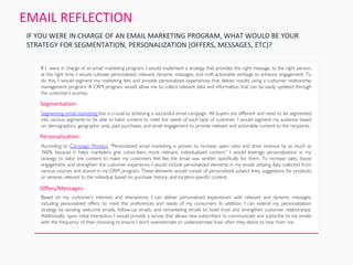 Segmenting email marketing lists is crucial to achieving a successful email campaign. All buyers are different and need to be segmented
into various segments to be able to tailor content to meet the needs of each type of customer. I would segment my audience based
on demographics, geographic area, past purchases, and email engagement to provide relevant and actionable content to the recipients.
According to Campaign Monitor, "Personalized email marketing is proven to increase open rates and drive revenue by as much as
760% because it helps marketers give subscribers more relevant, individualized content." I would leverage personalization in my
strategy to tailor the content to make my customers feel like the email was written specifically for them. To increase sales, boost
engagement, and strengthen the customer experience, I would include personalized elements in my emails utilizing data collected from
various sources and stored in my CRM program. These elements would consist of personalized subject lines, suggestions for products
or services relevant to the individual based on purchase history, and location-specific content.
Based on my customer's interests and interactions, I can deliver personalized experiences with relevant and dynamic messages,
including personalized offers, to meet the preferences and needs of my consumers. In addition, I can extend my personalization
strategy by sending welcome emails, follow-up emails, and remarketing emails to build trust and strengthen customer relationships.
Additionally, upon initial interaction, I would provide a survey that allows new subscribers to communicate and subscribe to my emails
with the frequency of their choosing to ensure I don't overestimate or underestimate how often they desire to hear from me.
If I were in charge of an email marketing program, I would implement a strategy that provides the right message, to the right person,
at the right time. I would cultivate personalized, relevant, dynamic messages, and craft actionable verbiage to enhance engagement. To
do this, I would segment my marketing lists and provide personalized experiences that deliver results using a customer relationship
management program. A CRM program would allow me to collect relevant data and information that can be easily updated through
the customer's journey.
EMAIL REFLECTION
IF YOU WERE IN CHARGE OF AN EMAIL MARKETING PROGRAM, WHAT WOULD BE YOUR
STRATEGY FOR SEGMENTATION, PERSONALIZATION (OFFERS, MESSAGES, ETC)?
Segmentation:
Personalization:
Offers/Messages:
 