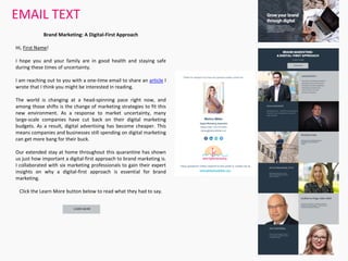 EMAIL TEXT
Brand Marketing: A Digital-First Approach
Hi, First Name!
I hope you and your family are in good health and staying safe
during these times of uncertainty.
I am reaching out to you with a one-time email to share an article I
wrote that I think you might be interested in reading.
The world is changing at a head-spinning pace right now, and
among those shifts is the change of marketing strategies to fit this
new environment. As a response to market uncertainty, many
large-scale companies have cut back on their digital marketing
budgets. As a result, digital advertising has become cheaper. This
means companies and businesses still spending on digital marketing
can get more bang for their buck.
Our extended stay at home throughout this quarantine has shown
us just how important a digital-first approach to brand marketing is.
I collaborated with six marketing professionals to gain their expert
insights on why a digital-first approach is essential for brand
marketing.
Click the Learn More button below to read what they had to say.
 