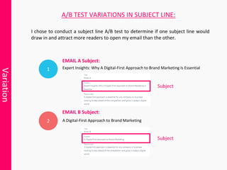 Variation
I chose to conduct a subject line A/B test to determine if one subject line would
draw in and attract more readers to open my email than the other.
2
Expert Insights: Why A Digital-First Approach to Brand Marketing Is Essential
A/B TEST VARIATIONS IN SUBJECT LINE:
A Digital-First Approach to Brand Marketing
EMAIL A Subject:
EMAIL B Subject:
Subject
Subject
 