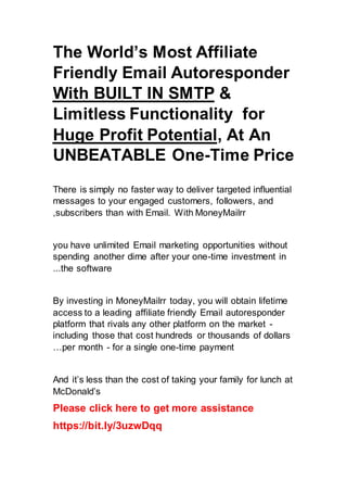 The World’s Most Affiliate
Friendly Email Autoresponder
&
With BUILT IN SMTP
for
Limitless Functionality
, At An
Huge Profit Potential
UNBEATABLE One-Time Price
There is simply no faster way to deliver targeted influential
messages to your engaged customers, followers, and
subscribers than with Email. With MoneyMailrr
,
you have unlimited Email marketing opportunities without
spending another dime after your one-time investment in
the software
...
By investing in MoneyMailrr today, you will obtain lifetime
access to a leading affiliate friendly Email autoresponder
platform that rivals any other platform on the market -
including those that cost hundreds or thousands of dollars
per month - for a single one-time payment
…
And it’s less than the cost of taking your family for lunch at
McDonald’s
Please click here to get more assistance
https://bit.ly/3uzwDqq
 