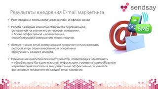 Результаты внедрения E-mail маркетинга 
 Рост продаж и лояльности через онлайн и офлайн канал 
 Работа с каждым клиентом становится персональной, 
основанной на знании его интересов, поведения, 
и более эффективной – вовлекающей, 
способствующей совершению новых покупок. 
 Автоматизация email-коммуникаций позволяет оптимизировать 
ресурсы и при этом качественно и оперативно 
обслуживать каждого клиента. 
 Применение аналитических инструментов, позволяющих накапливать 
и обрабатывать большие массивы информации, проверять разнообразные 
маркетинговые гипотезы и внедрять самые эффективные, оценивать 
финансовые показатели по каждой email-кампании. 
 