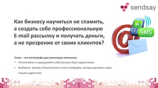 Как бизнесу научиться не спамить, 
а создать себе профессиональную 
E-mail рассылку и получать деньги, 
а не презрение от своих клиентов? 
Спам – это катастрофа для репутации компании 
• Легализуйте и наращивайте собственную базу подписчиков 
• Выберите умную и безопасную e-mail платформу, которая доставит ваши 
письма адресатам 
 