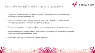 Sendsay– мы заботимся о ваших продажах 
 Разработка оптимальной email маркетинговой стратегии именно для ваших задач 
лучшими специалистами в России 
 Полное сопровождение – email маркетинг «под ключ», если вы не располагаете 
необходимым опытом – включая выпуск писем за вас. 
 Постоянная помощь в повышении эффективности ваших коммуникаций с клиентами 
 Выделенный персональный аккаунт менеджер с постоянной поддержкой по телефону, 
email, Skype включая нерабочее время. 
 Тренинги и семинары по вопросам email маркетинга 
 