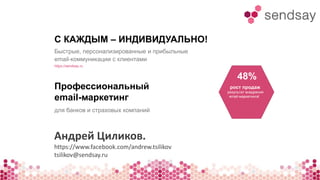 С КАЖДЫМ – ИНДИВИДУАЛЬНО! 
Быстрые, персонализированные и прибыльные 
email-коммуникации с клиентами 
https://sendsay.ru 
Профессиональный 
email-маркетинг 
для банков и страховых компаний 
48% 
рост продаж 
результат внедрения 
email-маркетинга! 
Андрей Циликов. 
https://www.facebook.com/andrew.tsilikov 
tsilikov@sendsay.ru 
