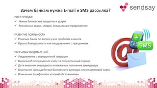 Зачем банкам нужна E-mail и SMS рассылка? 
РОСТ ПРОДАЖ 
 Новые банковские продукты и услуги 
 Рекламные акции, скидки, специальные предложения 
РАЗВИТИЕ ЛОЯЛЬНОСТИ 
 Решение банка по вопросу или проблеме клиента 
 Просто благодарность или поздравление с праздником 
РАССЫЛКА УВЕДОМЛЕНИЙ 
 Уведомление о совершенной операции 
 Выписка об операциях по счету за определенный период 
 Дата внесения очередного платежа или получения дивидендов 
 Окончание срока действия банковского договора или пластиковой карты 
 Изменение тарифов или условий обслуживания 
 