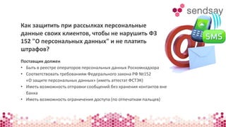Как защитить при рассылках персональные 
данные своих клиентов, чтобы не нарушить ФЗ 
152 "О персональных данных" и не платить 
штрафов? 
Поставщик должен 
• Быть в реестре операторов персональных данных Роскомнадзора 
• Соответствовать требованиям Федерального закона РФ №152 
«О защите персональных данных» (иметь аттестат ФСТЭК) 
• Иметь возможность отправки сообщений без хранения контактов вне 
банка 
• Иметь возможность ограничения доступа (по отпечаткам пальцев) 
 
