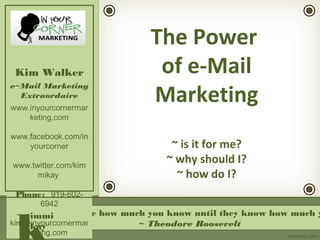 “People don’t care how much you know until they know how much y
~ Theodore Roosevelt
Kim Walker
e~Mail Marketing
Extraordaire
www.inyourcornermar
keting.com
www.facebook.com/in
yourcorner
www.twitter.com/kim
mikay
Phone: 919-602-
6942
kim@inyourcornermar
keting.com
immi
kay
© Kim Walker, 2010
The Power
of e-Mail
Marketing
~ is it for me?
~ why should I?
~ how do I?
 