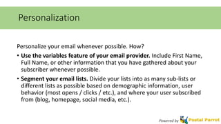 Personalization 
Personalize your email whenever possible. How? 
• Use the variables feature of your email provider. Include First Name, 
Full Name, or other information that you have gathered about your 
subscriber whenever possible. 
• Segment your email lists. Divide your lists into as many sub-lists or 
different lists as possible based on demographic information, user 
behavior (most opens / clicks / etc.), and where your user subscribed 
from (blog, homepage, social media, etc.). 
Powered by 
 