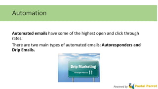Automation 
Automated emails have some of the highest open and click through 
rates. 
There are two main types of automated emails: Autoresponders and 
Drip Emails. 
Powered by 
 