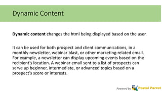 Dynamic Content 
Dynamic content changes the html being displayed based on the user. 
It can be used for both prospect and client communications, in a 
monthly newsletter, webinar blast, or other marketing-related email. 
For example, a newsletter can display upcoming events based on the 
recipient’s location. A webinar email sent to a list of prospects can 
serve up beginner, intermediate, or advanced topics based on a 
prospect’s score or interests. 
Powered by 
 