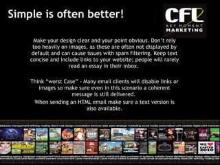 Simple is often better! Make your design clear and your point obvious. Don’t rely too heavily on images, as these are often not displayed by default and can cause issues with spam filtering. Keep text concise and include links to your website; people will rarely read an essay in their inbox.   Think “worst Case” - Many email clients will disable links or images so make sure even in this scenario a coherent message is still delivered.  When sending an HTML email make sure a text version is also available. 