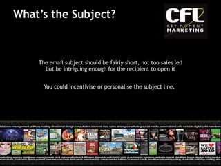 What’s the Subject? The email subject should be fairly short, not too sales led but be intriguing enough for the recipient to open it You could incentivise or personalise the subject line.   