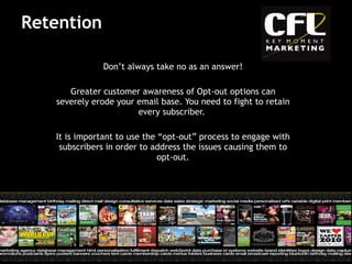 Retention Don’t always take no as an answer! Greater customer awareness of Opt-out options can severely erode your email base. You need to fight to retain every subscriber.  It is important to use the “opt-out” process to engage with subscribers in order to address the issues causing them to opt-out. 