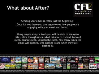 What about After? Sending your email is really just the beginning.  Once it’s out there you can begin to see how people are engaging with your email and brand. Using simple analytic tools you will be able to see open rates, click through rates, what links were clicked, forward rates, bounce rates, unsubscribe rates, how many times the email was opened, who opened it and when they last opened it. 