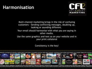 Harmonisation  Multi-channel marketing brings in the risk of confusing customers - Sending conflicting messages, doubling up, looking or sounding different.  Your email should harmonise with what you are saying in other media. Use the same graphics and text as on your website and in your print collateral Consistency is the key! 