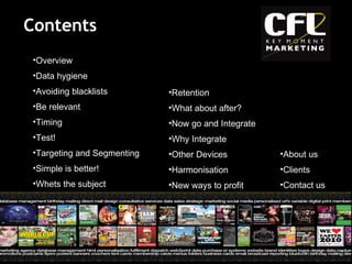 Contents Overview  Data hygiene  Avoiding blacklists  Be relevant  Timing  Test!  Targeting and Segmenting  Simple is better!  Whets the subject  Retention  What about after?  Now go and Integrate  Why Integrate  Other Devices  Harmonisation  New ways to profit  About us  Clients  Contact us 